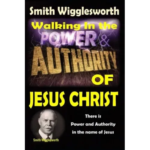 Smith Wigglesworth: Walking In the & Power and Authority of Jesus Christ: There is Power and Authority in the name of Jesus - Paperback
