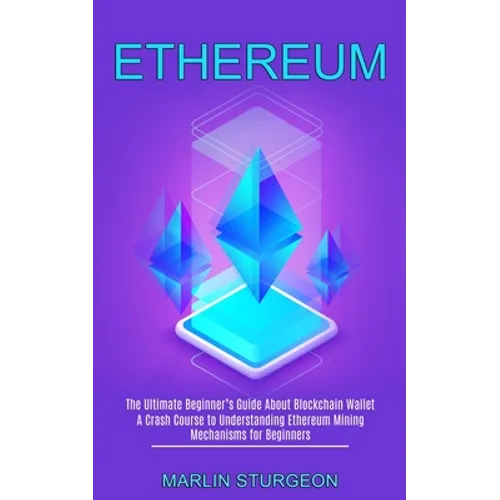 Ethereum: A Crash Course to Understanding Ethereum Mining Mechanisms for Beginners (The Ultimate Beginner's Guide About Blockchain Wallet) - Paperback
