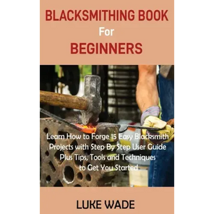 Blacksmithing Book for Beginners: Learn How to Forge 15 Easy Blacksmith Projects with Step By Step User Guide Plus Tips, Tools and Techniques to Get Y - Hardcover