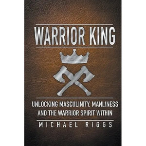 Warrior King Unlocking Masculinity, Manliness and the Warrior Spirit Within - Paperback
