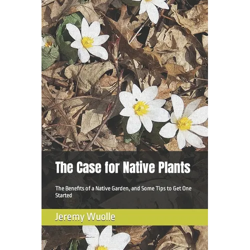 The Case for Native Plants: The Benefits of a Native Garden, and Some Tips to Get One Started - Paperback