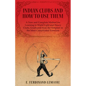 Indian Clubs and How to Use Them - A New and Complete Method for Learning to Wield Light and Heavy Clubs, Graduated from the Simplest to the Most Comp - Paperback