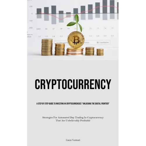 Cryptocurrency: A Step By Step Guide To Investing In Cryptocurrencies "Unlocking The Digital Frontier" (Strategies For Automated Day Trading In Crypto - Paperback