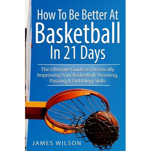 How to Be Better At Basketball in 21 days: The Ultimate Guide to Drastically Improving Your Basketball Shooting, Passing and Dribbling Skills - Paperback