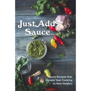 Just Add Sauce: Sauce Recipes that Elevate Your Cooking to New Heights - Paperback