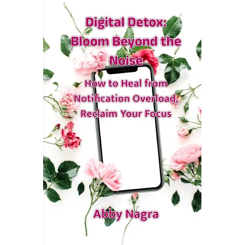 Digital Detox: Bloom Beyond The Noise: How To Heal From Notification Overload, Reclaim Your Focus - Paperback