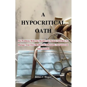 A Hypocritical Oath: The Problems With Our Health Care System And How To Manage Your Own Health Care Efficiently, Inexpensively And Naturally. - Paperback