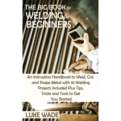 The Big Book of Welding for Beginners: An Instruction Handbook to Weld, Cut, and Shape Metal with 10 Welding Projects Included Plus Tips, Tricks and T - Hardcover