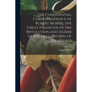 The Confidential Correspondence of Robert Morris, the Great Financier of the Revolution and Signer of the Declaration of Independence - Paperback