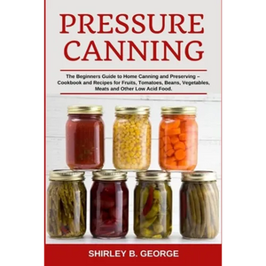 Pressure Canning: The Beginners Guide to Home Canning and Preserving - Cookbook and Recipes for Fruits, Tomatoes, Beans, Vegetables, Meats and Other L - Paperback