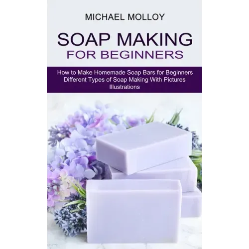 Soap Making for Beginners: How to Make Homemade Soap Bars for Beginners (Different Types of Soap Making With Pictures Illustrations) - Paperback