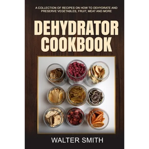 Dehydrator Cookbook: A collection of recipes on how to dehydrate and preserve vegetables, fruit, meat and more - Paperback