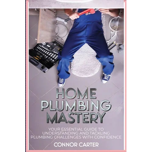 Home Plumbing Mastery: Your Essential Guide to Understanding and Tackling Plumbing Challenges with Confidence - Paperback