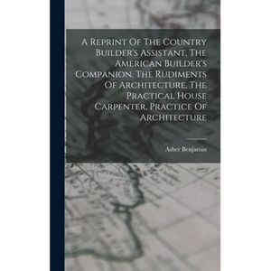 A Reprint Of The Country Builder's Assistant, The American Builder's Companion, The Rudiments Of Architecture, The Practical House Carpenter, Practice - Hardcover