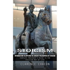 Stoicism: Introduction to Applying the Ancient Philosophies of Stoicism (Complete Beginner's Guide to the Stoicism Way of Life) - Paperback