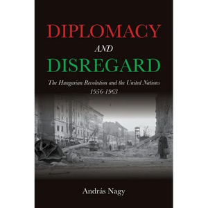 Diplomacy and Disregard: The Hungarian Revolution and the United Nations 1956-1963 - Hardcover