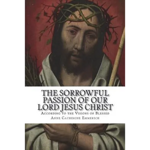 The Sorrowful Passion of Our Lord Jesus Christ: From the Visions of Blessed Anne Catherine Emmerich Including an Account of the Resurrection and a Bio - Paperback