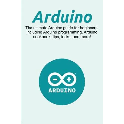 Arduino: The ultimate Arduino guide for beginners, including Arduino programming, Arduino cookbook, tips, tricks, and more! - Paperback
