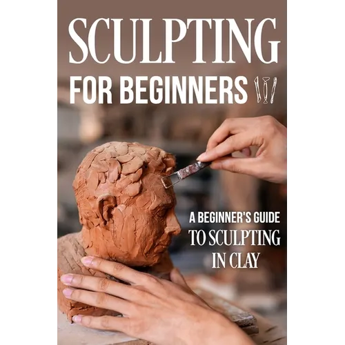 Sculpting for Beginners: A Beginner's Guide to Sculpting In Clay: Guide to Sculpt Clay - Paperback