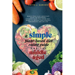 A Simple Plant-Based Diet Eating Guide For The Middle Aged Whole-food Plant-Based Diet Guide For Beginners Exclusive Guide to a Vegan Diet Menus To Im - Paperback