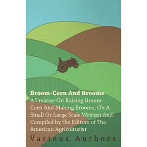 Broom-Corn and Brooms - A Treatise on Raising Broom-Corn and Making Brooms, on a Small or Large Scale, Written and Compiled by the Editors of the Amer - Paperback