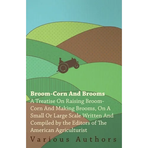 Broom-Corn and Brooms - A Treatise on Raising Broom-Corn and Making Brooms, on a Small or Large Scale, Written and Compiled by the Editors of the Amer - Paperback