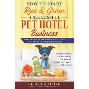 How to Start Run & Grow a Successful Pet Hotel Business: Dog Boarding, Cat Boarding, Pet Kennel, Doggie Daycare & Pet Sitting - Make Money Be Your Own - Paperback