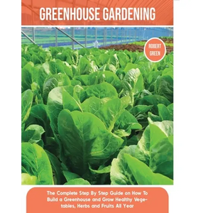Greenhouse Gardening: The Complete Step By Step Guide on How To Build a Greenhouse and Grow Healthy Vegetables, Herbs and Fruits All Year - Paperback