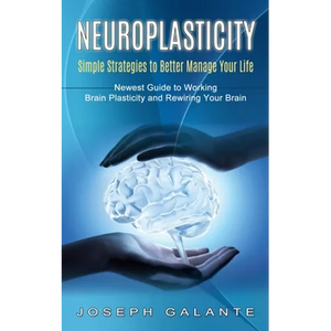 Neuroplasticity: Simple Strategies to Better Manage Your Life (Newest Guide to Working Brain Plasticity and Rewiring Your Brain) - Paperback