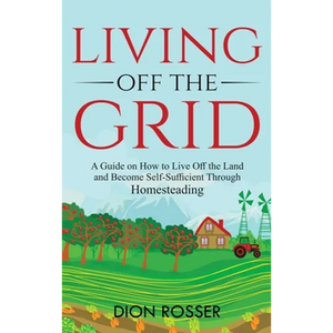Living off The Grid: A Guide on How to Live Off the Land and Become Self-Sufficient Through Homesteading - Hardcover