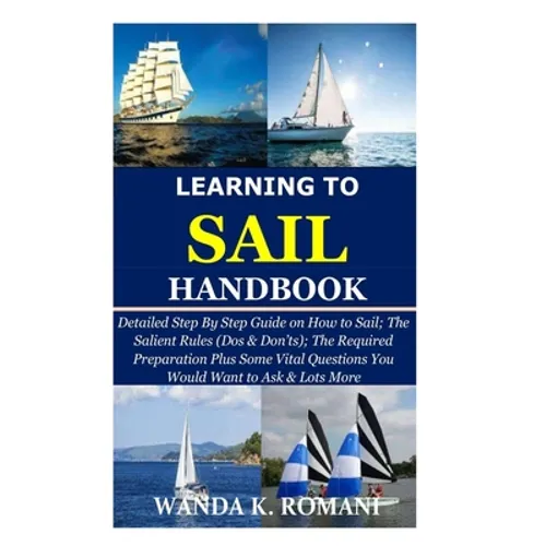 Learning to Sail Handbook: Detailed Step By Step Guide on How to Sail; The Salient Rules (Dos & Don'ts); The Required Preparation Plus Some Vital - Paperback