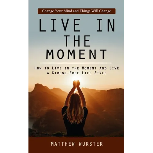 Live in the Moment: Change Your Mind and Things Will Change (How to Live in the Moment and Live a Stress-free Life Style) - Paperback