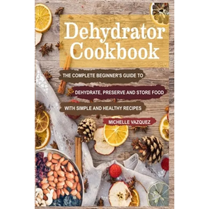 Dehydrator Cookbook: The Complete Beginner's Guide to Dehydrate, Preserve and Store Food with Simple and Healthy Recipes - Paperback