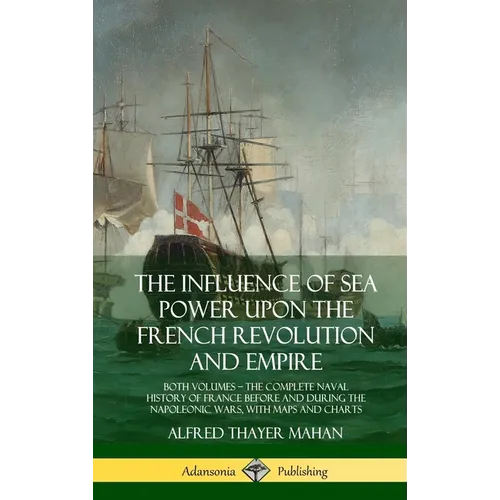 The Influence of Sea Power Upon the French Revolution and Empire: Both Volumes, the Complete Naval History of France before and during the Napoleonic - Hardcover