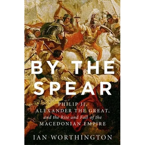 By the Spear: Philip II, Alexander the Great, and the Rise and Fall of the Macedonian Empire - Hardcover