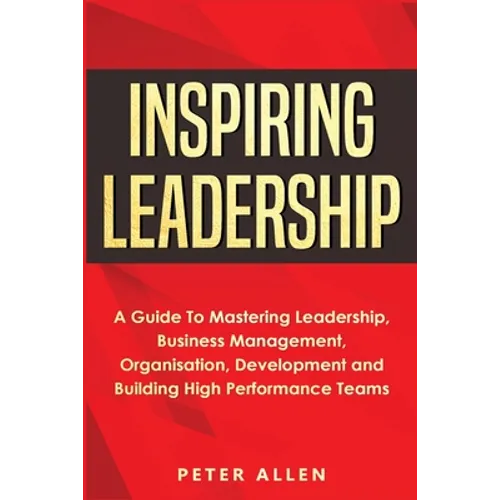Inspiring Leadership: A Guide To Mastering Leadership, Business Management, Organisation, Development and Building High Performance Teams - Paperback