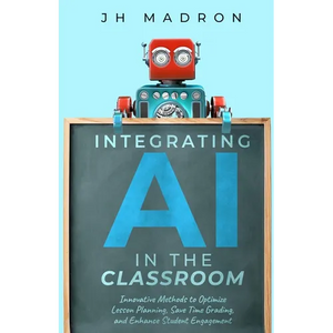 Integrating AI in the Classroom: Innovative Methods to Optimize Lesson Planning, Save Time Grading, and Enhance Student Engagement - Paperback