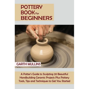 Pottery Book for Beginners: A Potter's Guide to Sculpting 20 Beautiful Handbuilding Ceramic Projects Plus Pottery Tools, Tips and Techniques to Get Yo - Paperback