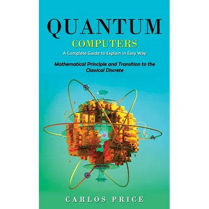 Quantum Computers: A Complete Guide to Explain in Easy Way(Mathematical Principle and Transition to the Classical Discrete) - Paperback