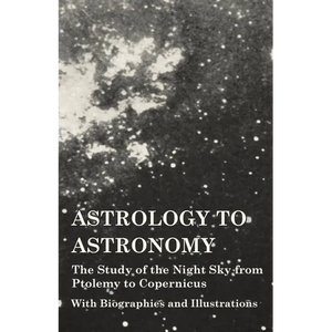 Astrology to Astronomy - The Study of the Night Sky from Ptolemy to Copernicus - With Biographies and Illustrations - Paperback