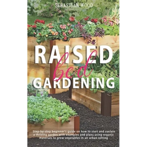 Raised Bed Gardening: Step-by-Step Beginner's Guide on How to Start and Sustain a Thriving Garden with Examples and Plans Using Organic Mate - Paperback