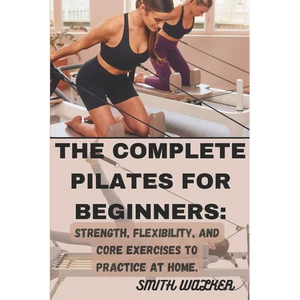 The Complete Pilates for Beginners: Strength, Flexibility, and Core Exercises to Practice at Home.: Easy Sequences for Building Strength, Enhancing Fl - Paperback
