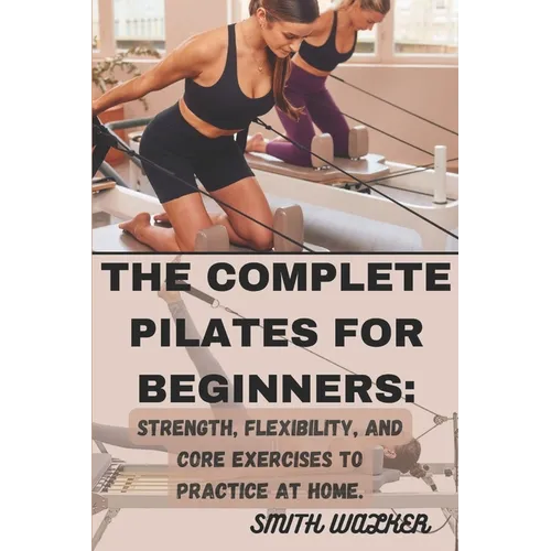 The Complete Pilates for Beginners: Strength, Flexibility, and Core Exercises to Practice at Home.: Easy Sequences for Building Strength, Enhancing Fl - Paperback