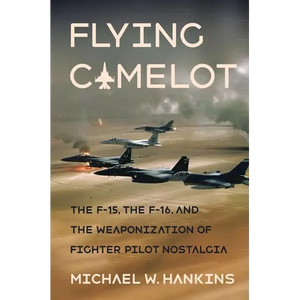 Flying Camelot: The F-15, the F-16, and the Weaponization of Fighter Pilot Nostalgia - Hardcover