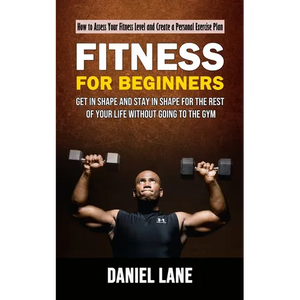 Fitness for Beginners: How to Assess Your Fitness Level and Create a Personal Exercise Plan (Get in Shape and Stay in Shape for the Rest of Your Life - Paperback