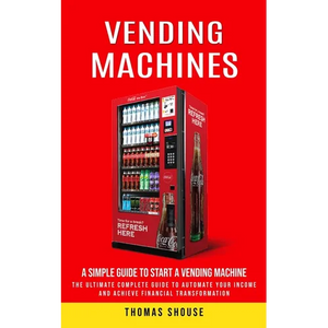 Vending Machines: A Simple Guide to Start a Vending Machine (The Ultimate Complete Guide to Automate Your Income and Achieve Financial Transformation) - Paperback