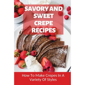 Savory And Sweet Crepe Recipes: How To Make Crepes In A Variety Of Styles: How To Make Crepes And Topping Ideas - Paperback