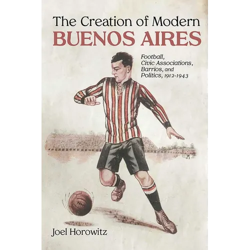 Creation of Modern Buenos Aires: Football, Civic Associations, Barrios, and Politics, 1912-1943 - Paperback