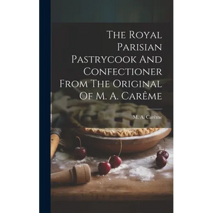 The Royal Parisian Pastrycook And Confectioner From The Original Of M. A. Carême - Hardcover