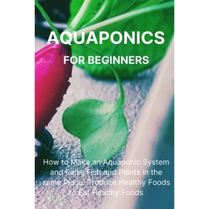 Aquaponics for Beginners: How to Make an Aquaponic System and Raise Fish and Plants in the same Place. Produce Healthy Foods to Eat Healthy Foods. - Paperback